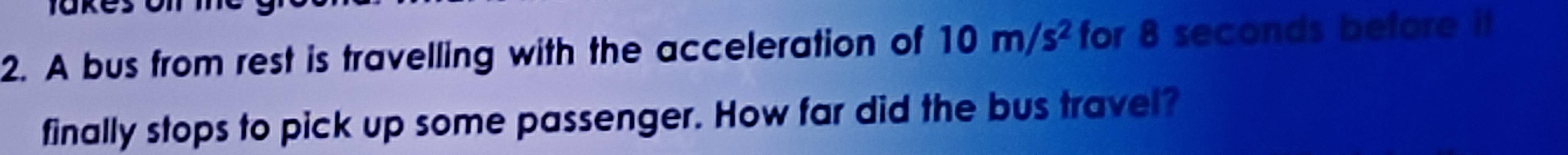 A bus from rest is travelling with the acceleration of 10m/s^2 for 8 seconds before it 
finally stops to pick up some passenger. How far did the bus travel?