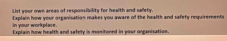 List your own areas of responsibility for health and safety. 
Explain how your organisation makes you aware of the health and safety requirements 
in your workplace. 
Explain how health and safety is monitored in your organisation.