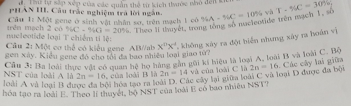 d: Thự tự sắp xếp của các quần thể từ kích thước nhỏ đen k 
PHẢN III. Câu trắc nghiệm trã lời ngắn. và T-% C=30% , 
Câu 1: Một gene ở sinh vật nhân sơ, trên mạch 1 có % A-% C=10%
trên mạch 2 có % C-% G=20%. Theo lí thuyết, trong tổng số nucleotide trên mạch 1, số 
nucleotide loại T chiếm tỉ lệ: 
Câu 2: Một cơ thể có kiểu gene AB//ab X^DX^d , không xảy ra đột biến nhưng xảy ra hoán vị 
gen xây. Kiểu gene đó cho tối đa bao nhiêu loại giao tử? 
Câu 3: Ba loài thực vật có quan hệ họ hàng gần gũi kí hiệu là loại A, loài B và loài C. Bộ 
NST của loài A là 2n=16 , của loài B là 2n=14 và của loài C là 2n=16. Các cây lai giữa 
loài A và loại B đu 
hội hóa tạo ra loài D. Các cây lại giữa loài C và loại D được đa bội 
hóa tạo ra loài E. Theo lí thuyết, bộ NST của loài E có bao nhiêu NST?