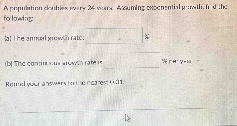 A population doubles every 24 years. Assuming exponential growth, find the 
following: 
(a) The annual growth rate: □ %
(b) The continuous growth rate is □ % per year
Round your answers to the nearest 0.01.