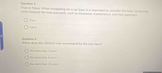 True or False: When budgeting for a car loan, it is important to consider the total ownership
costs beyond the loan payment, such as insurance, maintenance, and fuel expenses.
True
False
Question 4
What does the 20/4/10 rule recommend for the loan term?
No more than 2 years
No more than 4 years
No more than 10 years