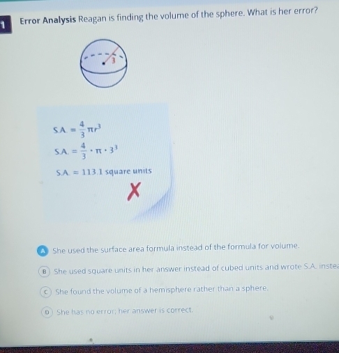 Error Analysis Reagan is finding the volume of the sphere. What is her error?
S.A.= 4/3 π r^3
SA.= 4/3 · π · 3^3
SA=113.1 square units
A She used the surface area formula instead of the formula for volume.
B) She used square units in her answer instead of cubed units and wrote S.A. inste
c) She found the volume of a hemisphere rather than a sphere.
0) She has no error; her answer is correct.