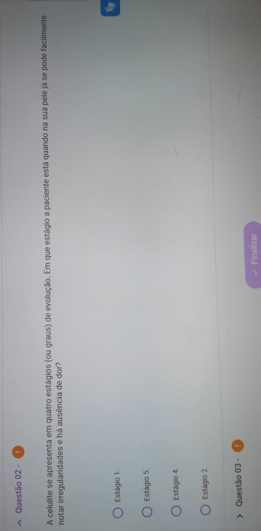 A celulite se apresenta em quatro estágios (ou graus) de evolução. Em que estágio a paciente está quando na sua pele já se pode facilmente
notar irregularidades e há ausência de dor?
t
Estágio 1.
Estágio 5.
Estágio 4.
Estágio 2.
Questão 03 -
Finalizar
