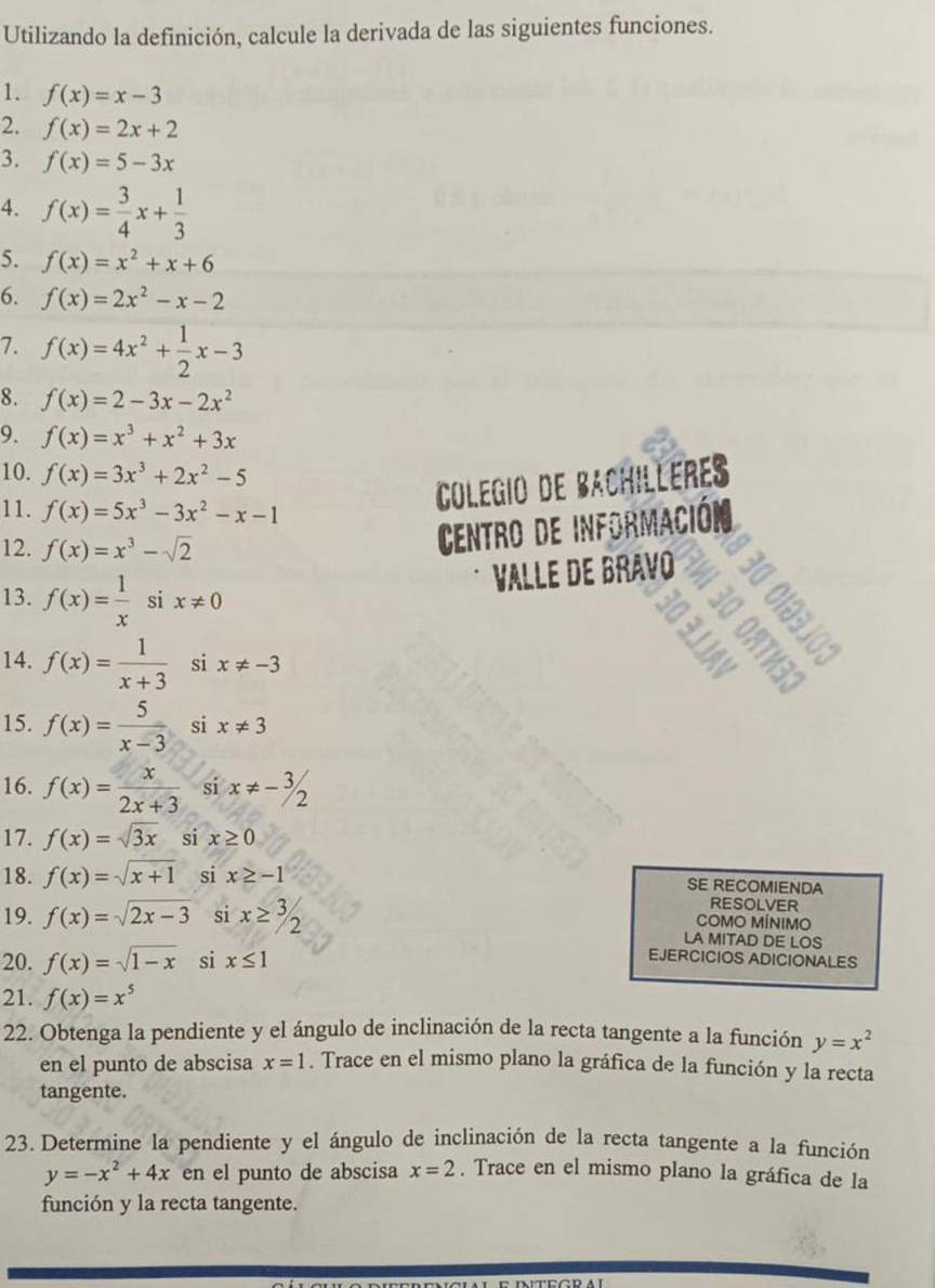 Utilizando la definición, calcule la derivada de las siguientes funciones.
1. f(x)=x-3
2. f(x)=2x+2
3. f(x)=5-3x
4. f(x)= 3/4 x+ 1/3 
5. f(x)=x^2+x+6
6. f(x)=2x^2-x-2
7. f(x)=4x^2+ 1/2 x-3
8. f(x)=2-3x-2x^2
9. f(x)=x^3+x^2+3x
10. f(x)=3x^3+2x^2-5
11. f(x)=5x^3-3x^2-x-1
Colegio de Bachilleres
12. f(x)=x^3-sqrt(2)
Centro de información
13. f(x)= 1/x six!= 0
§ ɛ
Valle de Bravo See
14. f(x)= 1/x+3  si x!= -3
  ×
15. f(x)= 5/x-3  si x!= 3
16. f(x)= x/2x+3  si x!= -3/2
17. f(x)=sqrt(3x) si x≥ 0
18. f(x)=sqrt(x+1) si x≥ -1 SE RECOMIENDA
RESOLVER
COMO MÍNIMO
19. f(x)=sqrt(2x-3) si x≥ 3/2 LA MITAD DE LOS
20. f(x)=sqrt(1-x) si x≤ 1
EJERCICIOS ADICIONALES
21. f(x)=x^5
22. Obtenga la pendiente y el ángulo de inclinación de la recta tangente a la función y=x^2
en el punto de abscisa x=1. Trace en el mismo plano la gráfica de la función y la recta
tangente.
23. Determine la pendiente y el ángulo de inclinación de la recta tangente a la función
y=-x^2+4x en el punto de abscisa x=2. Trace en el mismo plano la gráfica de la
función y la recta tangente.