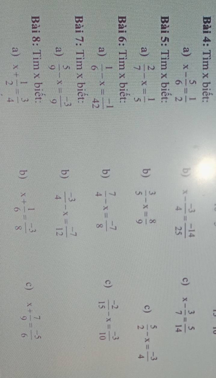 Tìm x biết: 
a) x- 5/6 = 1/2  x- (-3)/4 = (-14)/25  x- 3/7 = 5/14 
b) 
c) 
Bài 5: Tìm x biết: 
a)  2/7 -x= 1/5   3/5 -x= 8/9  c)  5/2 -x= (-3)/4 
b) 
Bài 6: Tìm x biết: 
a)  1/6 -x= (-1)/42 
b)  7/4 -x= (-7)/8   (-2)/15 -x= (-3)/10 
c) 
Bài 7: Tìm x biết: 
a)  5/9 -x= (-3)/9 
b)  (-3)/4 -x= (-7)/12 
Bài 8: Tìm x biết: 
a) x+ 1/2 = 3/4 
b) x+ 1/6 = (-3)/8 
c) x+ 7/9 = (-5)/6 