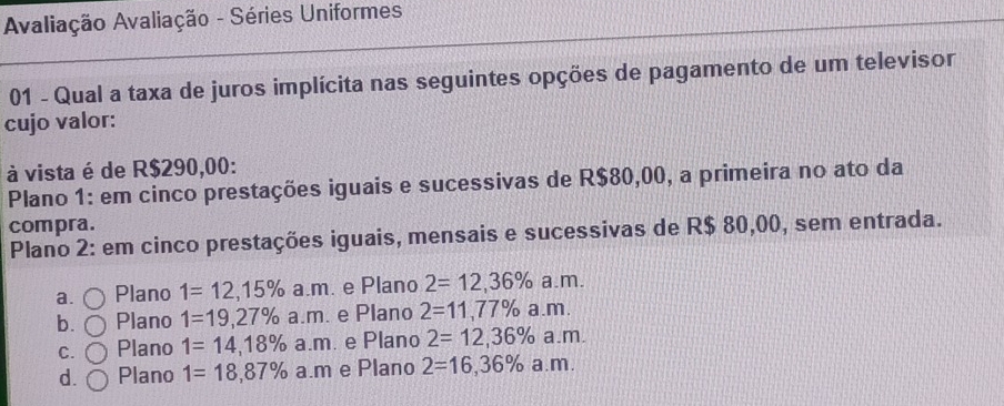 Avaliação Avaliação - Séries Uniformes
01 - Qual a taxa de juros implícita nas seguintes opções de pagamento de um televisor
cujo valor:
à vista é de R$290,00 :
Plano 1: em cinco prestações iguais e sucessivas de R$80,00, a primeira no ato da
compra.
Plano 2: em cinco prestações iguais, mensais e sucessivas de R$ 80,00, sem entrada.
a. Plano 1=12,15% a.m e Plano 2=12,36% a.m.
b. Plano 1=19,27% a.m. e Plano 2=11,77% a. m.
C. Plano 1=14,18% a.m e Plano 2=12,36% a.m.
d. Plano 1=18,87% a.m e Plano 2=16,36% a.m.