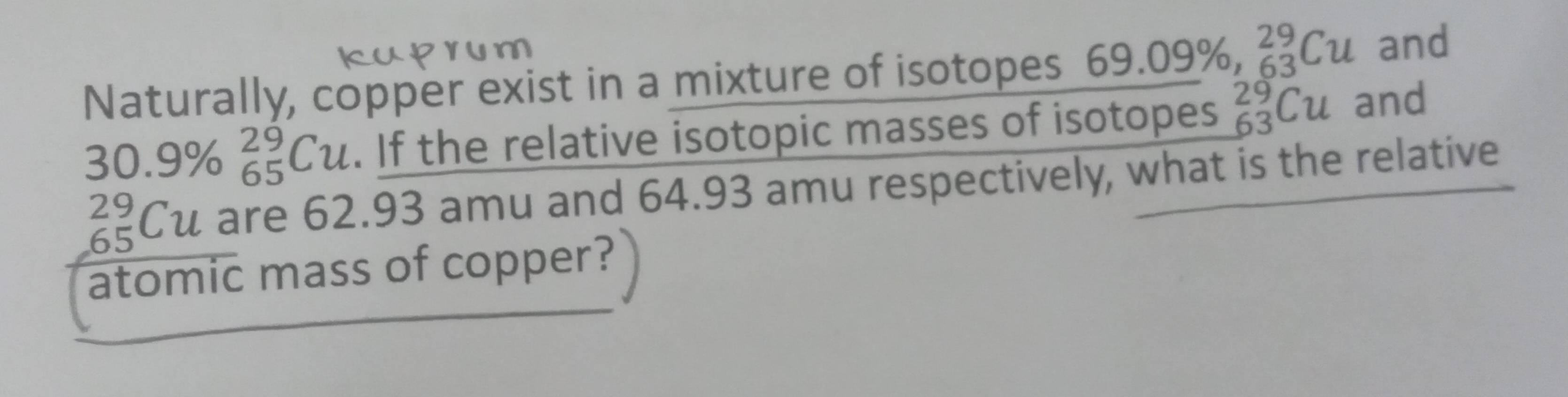 Naturally, copper exist in a mixture of isotopes 69. 09% , _(63)^(29)Cu and
30.9% beginarrayr 29 65endarray Cu. If the relative isotopic masses of isotopes _(63)^(29)Cu and
_(65)^(29)Cu are 62.93 amu and 64.93 amu respectively, what is the relative 
atomic mass of copper?