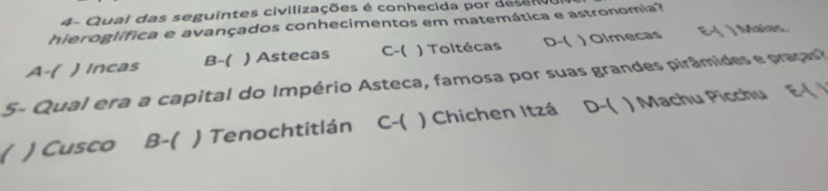 4- Qual das seguintes civilizações é conhecida por deseno
hieroglífica e avançados conhecimentos em matemática e astronomia?
A-( ) Incas B-( ) Astecas C-( ) Toltécas D-( ) Olmecas E-( ) Maias.
5- Qual era a capital do Império Asteca, famosa por suas grandes pirâmides e praças?
( ) Cusco B-( ) Tenochtitlán C-( ) Chichen Itzá D-( ) Machu Picchu E-( /