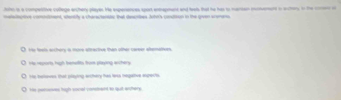 John is a competitive college archery player. He experiences sport entrepment and feels that he has to maintain invonverent in anchery; in the conso a
imaladaptive commitment, identify a charactenstic that describes John's condition in the given scenano
Ho feels archery is more attractive than other career alteratives.
He reports high benefits from playing archery
He belioves that playing archery has less negalive espects.
He perceives high social constraint to quit archery.