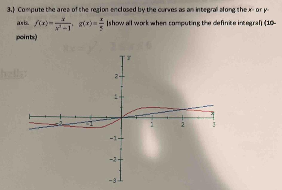 3.) Compute the area of the region enclosed by the curves as an integral along the x - or y - 
axis. f(x)= x/x^2+1 , g(x)= x/5  (show all work when computing the definite integral) (10- 
points)