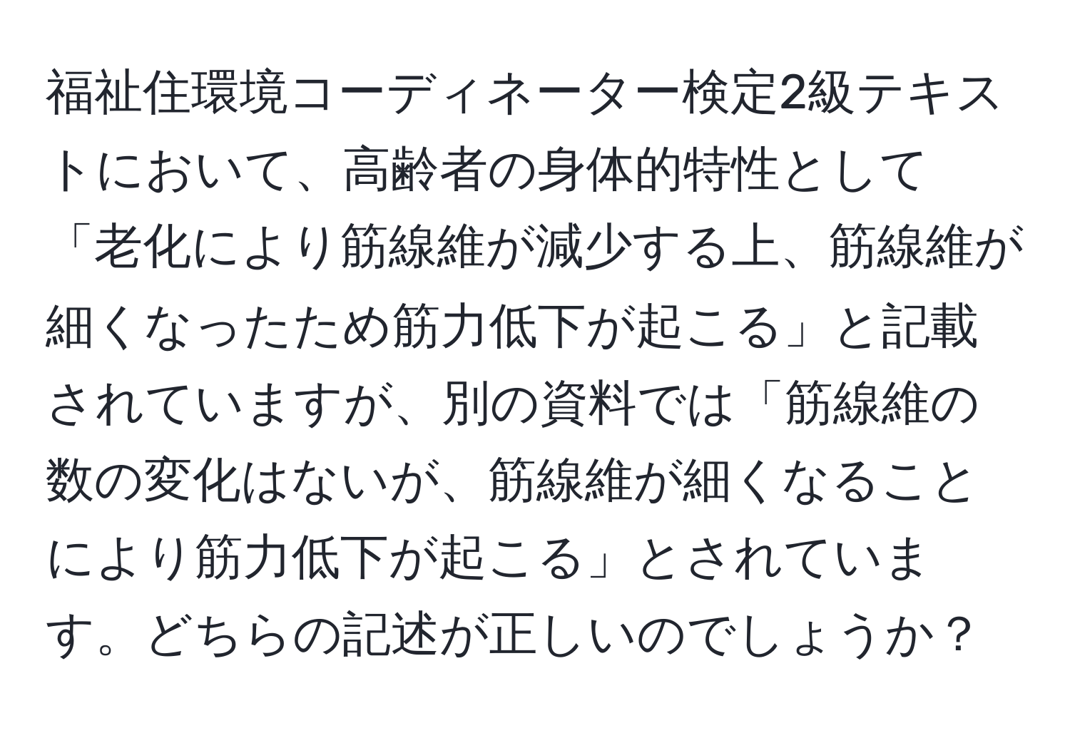 福祉住環境コーディネーター検定2級テキストにおいて、高齢者の身体的特性として「老化により筋線維が減少する上、筋線維が細くなったため筋力低下が起こる」と記載されていますが、別の資料では「筋線維の数の変化はないが、筋線維が細くなることにより筋力低下が起こる」とされています。どちらの記述が正しいのでしょうか？