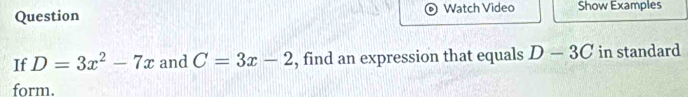 Watch Video Show Examples 
Question 
If D=3x^2-7x and C=3x-2 , find an expression that equals D-3C in standard 
form.