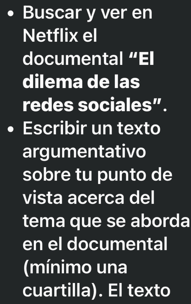 Buscar y ver en 
Netflix el 
documental “El 
dilema de las 
redes sociales”. 
Escribir un texto 
argumentativo 
sobre tu punto de 
vista acerca del 
tema que se aborda 
en el documental 
(mínimo una 
cuartilla). El texto