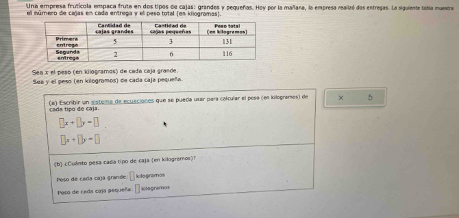 Una empresa frutícola empaca fruta en dos tipos de cajas: grandes y pequeñas. Hoy por la mañana, la empresa realizó dos entregas. La siguiente tabla muestra 
el número de cajas en cada entrega y el peso total (en kilogramos). 
Sea x el peso (en kilogramos) de cada caja grande. 
Sea y el peso (en kilogramos) de cada caja pequeña. 
cada tipo de caja. (a) Escribir un sistema de ecuaciones que se pueda usar para calcular el peso (en kilogramos) de × 5
□ x+□ y=□
□ x+□ y=□
(b) ¿Cuánto pesa cada tipo de caja (en kilogramos)? 
Peso de cada caja grande: L kilogramos
Peso de cada caja pequeña: kilogramos