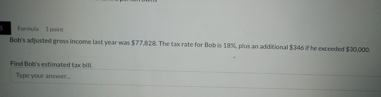 Formula 1 point 
Bob's adjusted gross income last year was $77,828. The tax rate for Bob is 18%, plus an additional $346 if he exceeded $30,000. 
Find Bob's estimated tax bill. 
Type your answer...