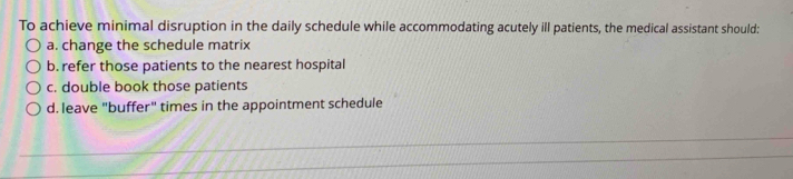 To achieve minimal disruption in the daily schedule while accommodating acutely ill patients, the medical assistant should:
a. change the schedule matrix
b. refer those patients to the nearest hospital
c. double book those patients
d. leave "buffer" times in the appointment schedule