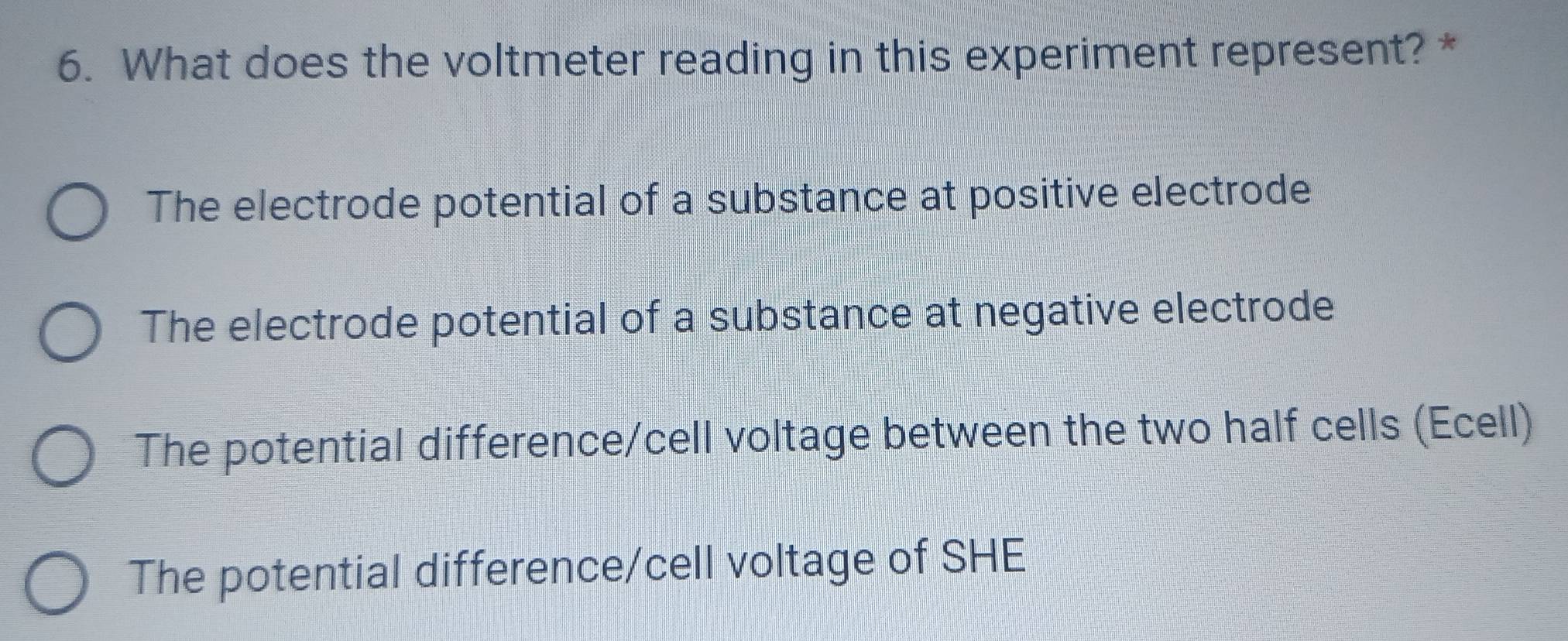 What does the voltmeter reading in this experiment represent? *
The electrode potential of a substance at positive electrode
The electrode potential of a substance at negative electrode
The potential difference/cell voltage between the two half cells (Ecell)
The potential difference/cell voltage of SHE