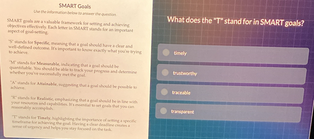 SMART Goals
Use the information below to answer the question. What does the "T" stand for in SMART goals?
SMART goals are a valuable framework for setting and achieving
objectives effectively. Each letter in SMART stands for an important
aspect of goal-setting
''S'' stands for Specific, meaning that a goal should have a clear and
well-defined outcome. It's important to know exactly what you're trying timely
to achieve
''M'' stands for Measurable, indicating that a goal should be
quantifiable. You should be able to track your progress and determine
whether you've successfully met the goal. trustworthy
''A'' stands for Attainable, suggesting that a goal should be possible to
achieve.
traceable
'R'' stands for Realistic, emphasizing that a goal should be in line with
your resources and capabilities. It's essential to set goals that you can
reasonably accomplish. transparent
''T'' stands for Timely, highlighting the importance of setting a specific
timeframe for achieving the goaL Having a clear deadline creates a
sense of urgency and helps you stay focused on the task.