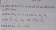 .35. Cho Hình 3.51, trong đó Ox và Ox là hai 
tia đổi nhau. 
a) Tính tổng số đo ba góc O_1, O_2, O_3
Gợi ý : widehat O_1+widehat O_2+widehat O_3=(widehat O_1+widehat O_2)+widehat O_3, 
trong đó widehat O_1+widehat O_2=widehat x'Oy