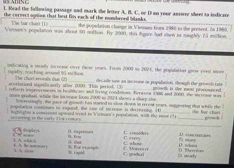 READING
ore the meeting 
1. Read the following passage and mark the letter A, B, C, or D on your answer sheet to indicate
the correct option that best fits each of the numbered blanks.
The bar chart (1) _the population change in Vietnam from 1986 to the present. In 1986,
Vietnam's population was about 60 million. By 2000, this figure had risen to roughly 75 million,
indicating a steady increase over these years. From 2000 to 2024, the population grew even more
rapidly, reaching around 95 million.
The chart reveals that (2) _decade saw an increase in population, though the growth rate
accelerated significantly after 2000. This period. (3) _growth is the most pronounced.
reflects improvements in healthcare and living conditions. Between 1986 and 2000, the increase was
more gradual, while the increase from 2000 to 2024 shows a sharp rise.
Interestingly, the pace of growth has started to slow down in recent years, suggesting that while the
population continues to expand, the rate of increase is decreasing. (4) . the bar chart
highlights a consistent upward trend in Vietnam's population, with the most (5)
occurring in the early 21st century. _growth
_
I A displays B. expresses C. every C. considers D. many D. concentrates
3. A. which B. that B. few
2 A. some C. whose D. whom
4. A. In summary 5. A. slow
B. For example C. Moreover D. Therefore
B. rapid C. gradual D. steady