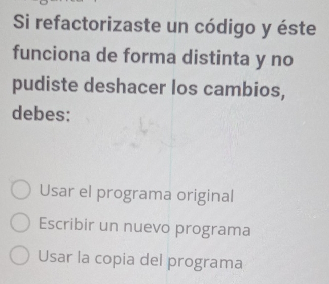 Si refactorizaste un código y éste
funciona de forma distinta y no
pudiste deshacer los cambios,
debes:
Usar el programa original
Escribir un nuevo programa
Usar la copia del programa