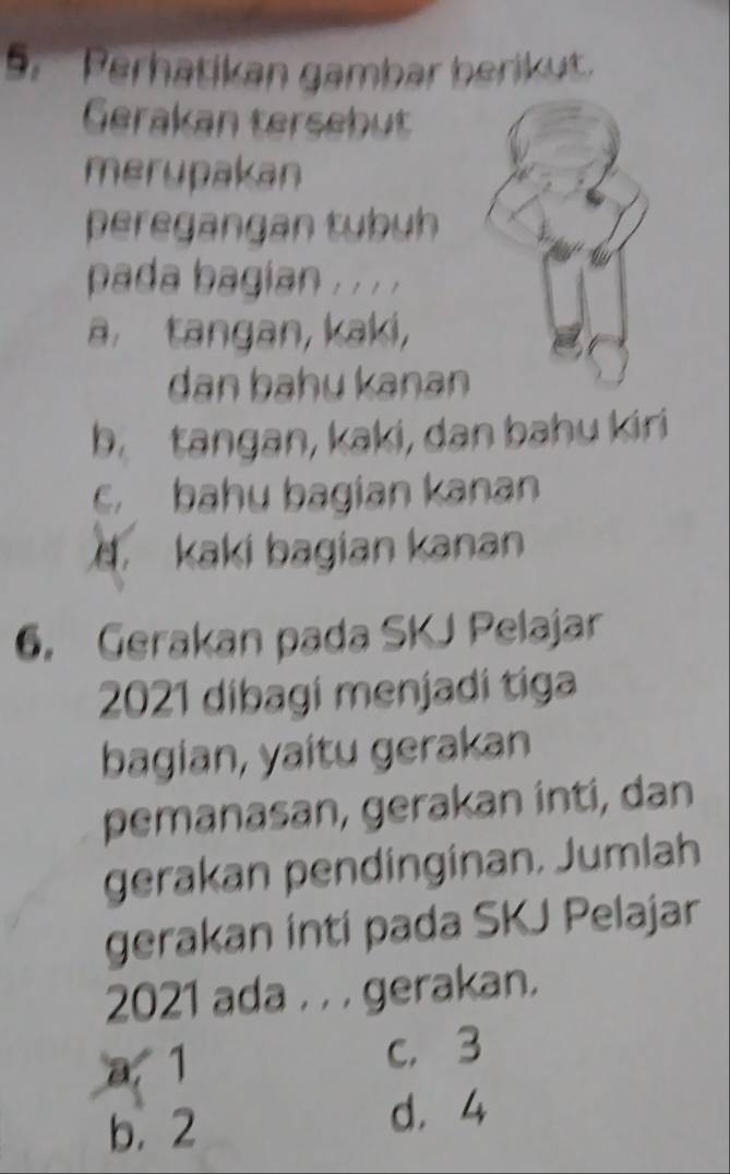 Perhatikan gambar berikut.
Gerakan tersebut
merupakan
peregangan tybuh
pada bagian , . . .
a. tangan, kaki,
dan bahu kanan
b. tangan, kaki, dan bahu kiri
c. bahu bagian kanan
kaki bagian kanan
6. Gerakan pada SKJ Pelajar
2021 dibagi menjadí tiga
bagian, yaitu gerakan
pemanasan, gerakan inti, dan
gerakan pendinginan, Jumlah
gerakan inti pada SKJ Pelajar
2021 ada . , , gerakan.
a. 1 c， 3
b. 2 d. 4