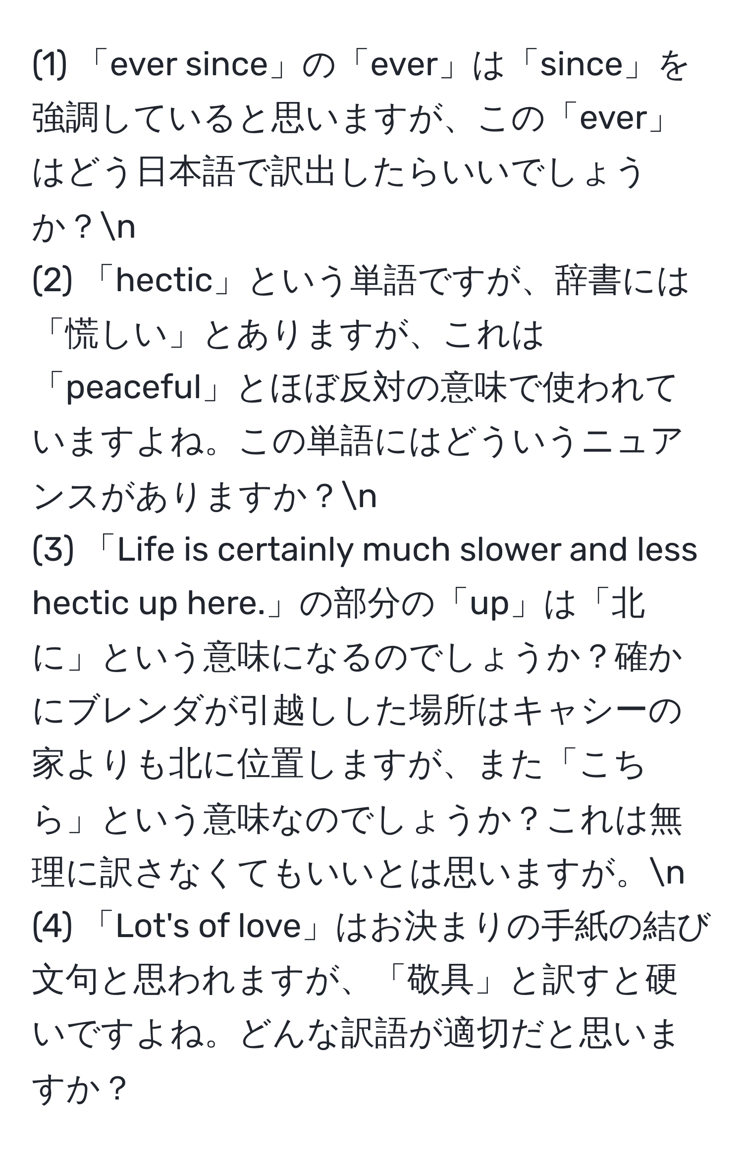 (1) 「ever since」の「ever」は「since」を強調していると思いますが、この「ever」はどう日本語で訳出したらいいでしょうか？n
(2) 「hectic」という単語ですが、辞書には「慌しい」とありますが、これは「peaceful」とほぼ反対の意味で使われていますよね。この単語にはどういうニュアンスがありますか？n
(3) 「Life is certainly much slower and less hectic up here.」の部分の「up」は「北に」という意味になるのでしょうか？確かにブレンダが引越しした場所はキャシーの家よりも北に位置しますが、また「こちら」という意味なのでしょうか？これは無理に訳さなくてもいいとは思いますが。n
(4) 「Lot's of love」はお決まりの手紙の結び文句と思われますが、「敬具」と訳すと硬いですよね。どんな訳語が適切だと思いますか？