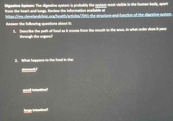 Digestive System: The digestive system is probably the system most visible in the human body, apart
from the heart and lungs. Review the information available at
https://my.clevelandclinic.org/health/articles/7041-the-structure-and-function-of-the-digestive-system.
Answer the following questions about it:
1. Describe the path of food as it moves from the mouth to the anus. In what order does it pass
through the organs?
2. What happens to the food in the:
stomach?
emall intestine?
large intestine?