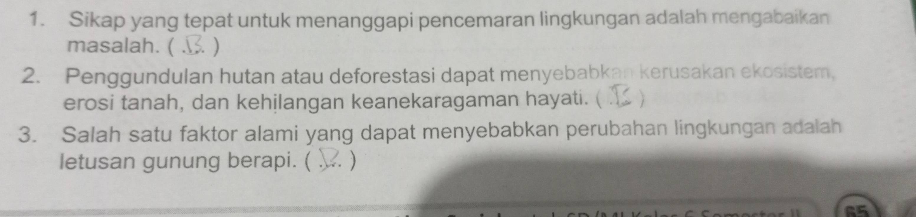 Sikap yang tepat untuk menanggapi pencemaran lingkungan adalah mengabaikan 
masalah. ( . ) 
2. Penggundulan hutan atau deforestasi dapat menyebabkan kerusakan ekosistem, 
erosi tanah, dan kehilangan keanekaragaman hayati. ( ) 
3. Salah satu faktor alami yang dapat menyebabkan perubahan lingkungan adalah 
letusan gunung berapi. ( . ) 
65