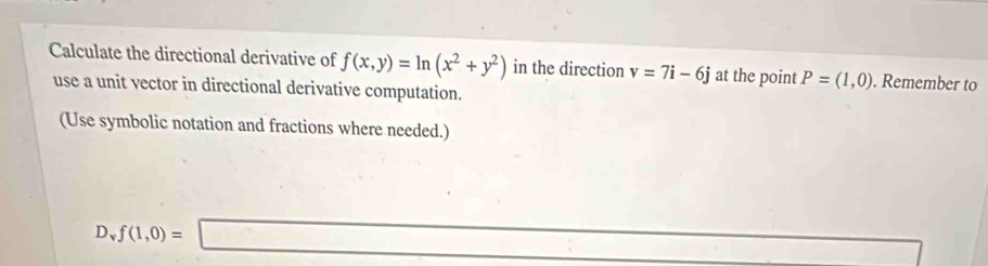 Calculate the directional derivative of f(x,y)=ln (x^2+y^2) in the direction v=7i-6j at the point P=(1,0). Remember to 
use a unit vector in directional derivative computation. 
(Use symbolic notation and fractions where needed.) 
·s ·s
D_vf(1,0)=□