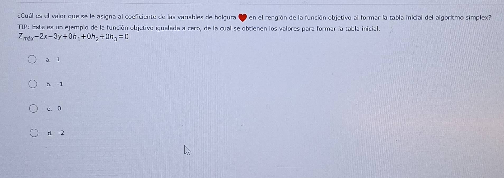 ¿Cuál es el valor que se le asigna al coeficiente de las variables de holgura en el renglón de la función objetivo al formar la tabla inicial del algoritmo simplex?
TIP: Este es un ejemplo de la función objetivo igualada a cero, de la cual se obtienen los valores para formar la tabla inicial.
Z_max-2x-3y+0h_1+0h_2+0h_3=0
a. 1
b. -1
c. 0
d. -2