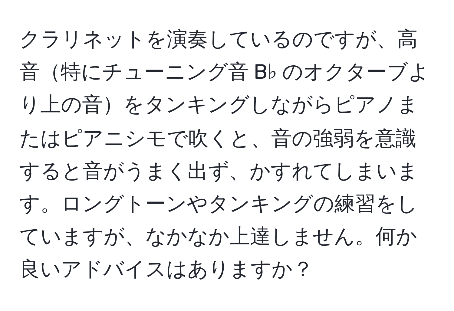 クラリネットを演奏しているのですが、高音特にチューニング音 B♭ のオクターブより上の音をタンキングしながらピアノまたはピアニシモで吹くと、音の強弱を意識すると音がうまく出ず、かすれてしまいます。ロングトーンやタンキングの練習をしていますが、なかなか上達しません。何か良いアドバイスはありますか？