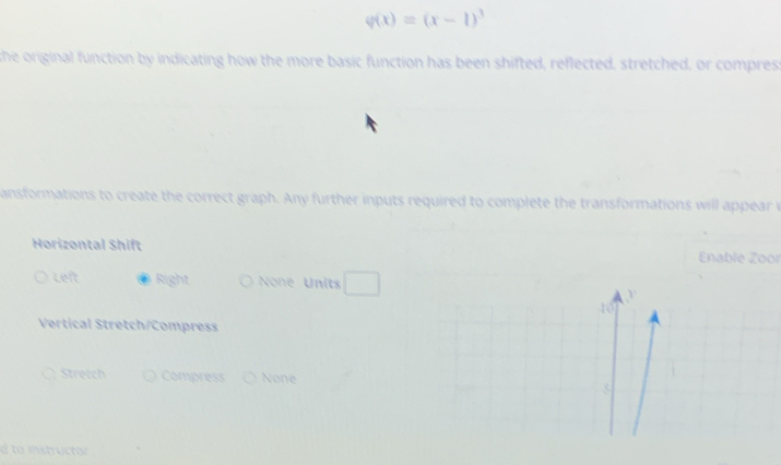 varphi (x)=(x-1)^3
the original function by indicating how the more basic function has been shifted, reflected, stretched, or compres: 
ansformations to create the correct graph. Any further inputs required to complete the transformations will appear v 
Horizontal Shift 
Enable Zoor 
Left Right None Units □
10
Vertical Stretch/Compress 
Stretch Compress None 5 
d to instructor