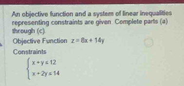 An objective function and a system of linear inequalities
representing constraints are given. Complete parts (a)
through (c)
Objective Function z=8x+14y
Constraints
beginarrayl x+y≤ 12 x+2y≤ 14endarray.