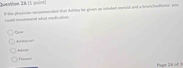 If the physician recommended that Ashley be given an inhaled steroid and a bronchodilator, you
could recommend what medication:
Qvar
Aristocort
Advair
Flovent
Page 26 of 3