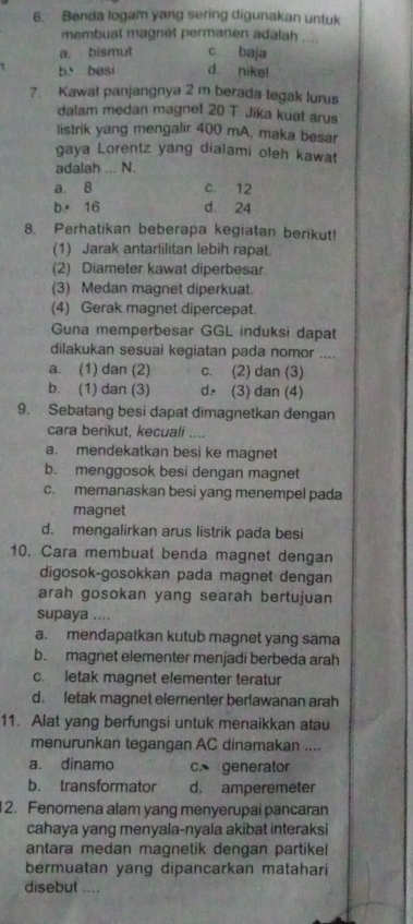 Benda logam yang sering digunakan untuk
membuat magnet permanen adalah ....
a. bismut c baja
b besi d. nike!
7 Kawat panjangnya 2 m berada tegak lurus
dalam medan magnet 20 T. Jika kuat arus
listrik yang mengalir 400 mA, maka besar
gaya Lorentz yang dialami oleh kawat
adalah ... N.
a. 8 C. 12
b.16 d. 24
8. Perhatikan beberapa kegiatan berikut!
(1) Jarak antarlilitan lebih rapat.
(2) Diameter kawat diperbesar
(3) Medan magnet diperkuat.
(4) Gerak magnet dipercepat.
Guna memperbesar GGL induksi dapat
dilakukan sesuai kegiatan pada nomor ....
a. (1) dan (2) c. (2) dan (3)
b. (1) dan (3) d. (3) dan (4)
9. Sebatang besi dapat dimagnetkan dengan
cara berikut, kecuali ....
a. mendekatkan besi ke magnet
b. menggosok besi dengan magnet
c. memanaskan besi yang menempel pada
magnet
d. mengalirkan arus listrik pada besi
10. Cara membuat benda magnet dengan
digosok-gosokkan pada magnet dengan
arah gosokan yang searah bertujuan
supaya ....
a. mendapatkan kutub magnet yang sama
b. magnet elementer menjadi berbeda arah
c. letak magnet elementer teratur
d. letak magnet elementer berlawanan arah
11. Alat yang berfungsi untuk menaikkan atau
menurunkan tegangan AC dinamakan ....
a. dinamo c. generator
b. transformator d. amperemeter
2. Fenomena alam yang menyerupai pancaran
cahaya yang menyala-nyala akibat interaksi
antara medan magnetik dengan partikel
bermuatan yang dipancarkan matahari
disebut ....