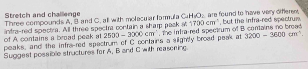 Stretch and challenge 
Three compounds A, B and C, all with molecular formula C_4H_8O_2 , are found to have very different 
infra-red spectra. All three spectra contain a sharp peak at 1700cm^(-1) , but the infra-red spectrum 
of A contains a broad peak at 2500-3000cm^(-1) , the infra-red spectrum of B contains no broad 
peaks, and the infra-red spectrum of C contains a slightly broad peak at 3200-3600cm^(-1). 
Suggest possible structures for A, B and C with reasoning.