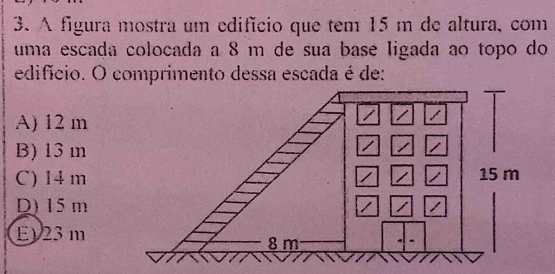 A figura mostra um edifício que tem 15 m de altura, com
uma escada colocada a 8 m de sua base ligada ao topo do
edifício. O comprimento dessa escada é de:
A) 12 m
B) 13 m
C) 14 m
D) 15m
E) 23 m