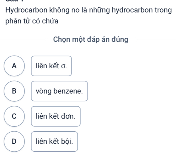 Hydrocarbon không no là những hydrocarbon trong
phân tử có chứa
Chọn một đáp án đúng
A liên kết σ.
B vòng benzene.
C liên kết đơn.
D liên kết bội.