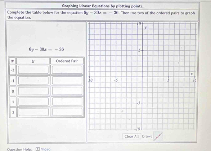 Graphing Linear Equations by plotting points.
Complete the table below for the equation 6y-30x=-36. Then use two of the ordered pairs to graph
the equation.
6y-30x=-36
Clear All Draw:
Question Helo: Vídeo