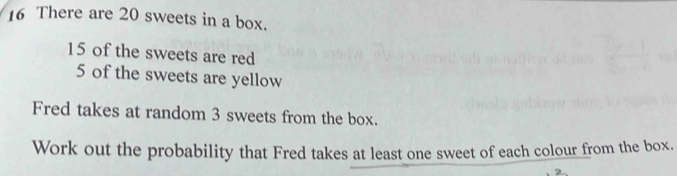 There are 20 sweets in a box.
15 of the sweets are red
5 of the sweets are yellow 
Fred takes at random 3 sweets from the box. 
Work out the probability that Fred takes at least one sweet of each colour from the box.