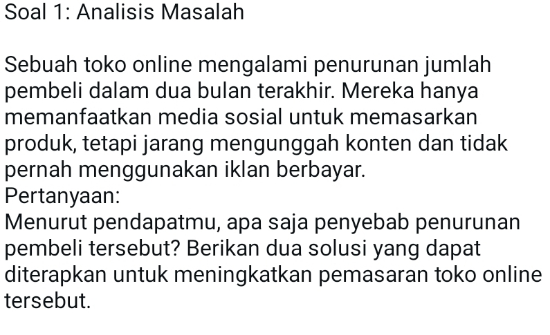 Soal 1: Analisis Masalah 
Sebuah toko online mengalami penurunan jumlah 
pembeli dalam dua bulan terakhir. Mereka hanya 
memanfaatkan media sosial untuk memasarkan 
produk, tetapi jarang mengunggah konten dan tidak 
pernah menggunakan iklan berbayar. 
Pertanyaan: 
Menurut pendapatmu, apa saja penyebab penurunan 
pembeli tersebut? Berikan dua solusi yang dapat 
diterapkan untuk meningkatkan pemasaran toko online 
tersebut.