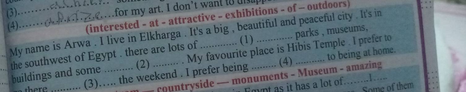 (3) 
_ 
for my art. I don’t want to uisup 
(4)._ 
(interested - at - attractive - exhibitions - of - outdoors) 
_My name is Arwa . I live in Elkharga . It's a big , beautiful and peaceful city . It's in 
(1) 
_the southwest of Egypt . there are lots of _parks , museums, 
to being at home. 
_buildings and some ....... . (2) My favourite place is Hibis Temple . I prefer to 
(4) 
countryside — monuments - Museum - amazing 
there _. (3)…. the weekend . I prefer being 
mnt as it has a lot of. 
Some of them