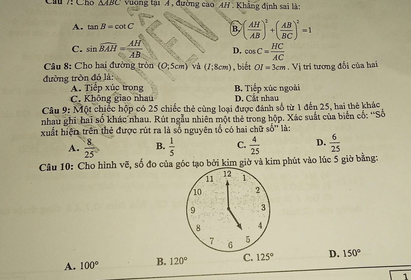 Cầu /: Cho △ ABC vường tại Á , đường cao AH . Khẳng định sai là:
A. tan B=cot C
B ( AH/AB )^2+( AB/BC )^2=1
C. sin widehat BAH= AH/AB  D. cos C= HC/AC 
Câu 8: Cho hai đường tròn (0;5cm) và (I;8cm) , biết OI=3cm. Vị trí tương đối của hai
đường tròn đó là:
A. Tiếp xúc trong B. Tiếp xúc ngoài
C. Không giao nhau D. Cắt nhau
Câu 9: Mhat Qt chiếc hộp có 25 chiếc thẻ cùng loại được đánh số từ 1 đến 25, hai thẻ khác
nhau ghi hai số khác nhau. Rút ngẫu nhiên một thẻ trong hộp. Xác suất của biến cố: “Số
xuất hiện trên thẻ được rút ra là số nguyên tố có hai chữ số” là:
C.
A.  8/25   1/5   4/25 
B.
D.  6/25 
Câu 10: Cho hình vẽ, số đo của góc tạo bởi kim giờ và kim phút vào lúc 5 giờ bằng:
12
11 1
10
2
9
3
8
4
7 6
5
A. 100° 120° C. 125° D. 150°
B.
1