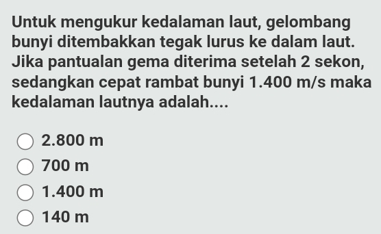 Untuk mengukur kedalaman laut, gelombang
bunyi ditembakkan tegak lurus ke dalam laut.
Jika pantualan gema diterima setelah 2 sekon,
sedangkan cepat rambat bunyi 1.400 m/s maka
kedalaman lautnya adalah....
2.800 m
700 m
1.400 m
140 m