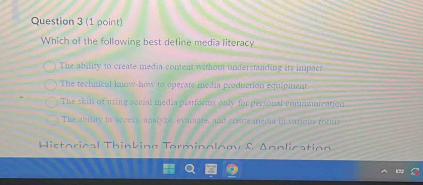 Which of the following best define media literacy
The ability to create media content without understanding its impact
The technical know-how to operate media production equipment
The skill of using social media platforms only for personal communication
The ability to access, analyze, evaluate, and create media in various forms
Historical Thinking Terminology & Annlication