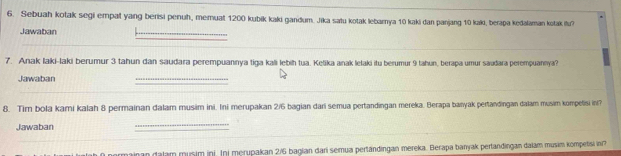 Sebuah kotak segi empat yang berisi penuh, memuat 1200 kubik kaki gandum. Jika satu kotak lebarnya 10 kaki dan panjang 10 kaki, berapa kedalaman kotak (tu? 
Jawaban 
_ 
_ 
7. Anak laki-laki berumur 3 tahun dan saudara perempuannya tiga kali lebih tua. Kelika anak lelaki itu berumur 9 tahun, berapa umur sauðara perempuannya? 
Jawaban 
_ 
_ 
8. Tim bola kami kalah 8 permainan dalam musim ini. Ini merupakan 2/6 bagian dari semua pertandingan mereka. Berapa banyak pertandingan dalam musim kompetisi ini? 
Jawaban 
_ 
_ 
_ 
airan dalam musim ini. Ini merupakan 2/6 bagian dari semua pertändingan mereka. Berapa banyak pertandingan dalám musim kompetisi in?