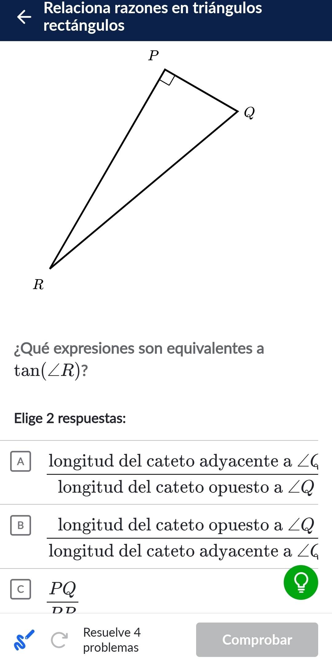 Relaciona razones en triángulos
rectángulos
¿Qué expresiones son equivalentes a
tan (∠ R) ?
Elige 2 respuestas:
A longitud del cateto adyacente a∠ G
longitud del cateto opuesto a∠ Q
B longitud del cateto opuesto a∠ Q
longitud del cateto adyacente a ∠ G
C  PQ/DD 
Resuelve 4
problemas
Comprobar