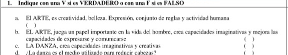 Indique con una V si es VERDADERO o con una F si es FALSO 
a. El ARTE, es creatividad, belleza. Expresión, conjunto de reglas y actividad humana 
( ) 
b. EL ARTE, juega un papel importante en la vida del hombre, crea capacidades imaginativas y mejora las ( ) 
capacidades de expresarse y comunicarse 
c. LA DANZA, crea capacidades imaginativas y creativas ( ) 
d. La danza es el medio utilizado para reducir cabezas? ( )