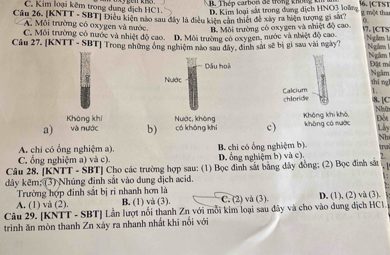 C. Kim loại kẽm trong dung dịch HC1. oxygen kno. B. Thép carbon đe trong không kh an 36. [CTST
D. Kim loại sắt trong dung dịch HNO3 loãng
Câu 26. [KNTT - SBT] Điều kiện nào sau đây là điều kiện cần thiết để xảy ra hiện tượng gi sắt? g một than
0.
A. Môi trường có oxygen và nước. 7. [CTS
B. Môi trường có oxygen và nhiệt độ cao.
C. Môi trường có nước và nhiệt độ cao. D. Môi trường có oxygen, nước và nhiệt độ cao. Ngâm l
Câu 27. [KNTT - SBT] Trong những ống nghiệm nào sau đây, đinh sắt sẽ bị gi sau vài ngày?  Ngâm  
Ngâm
Đặt m
Ngâm
thíng
Calcium 1.
chloride 8. [C
Nhữ
Không khí  Không khí khô,
a) và nước b) có không khí c) không có nước Đốt
Lấy
Nh
A. chi có ống nghiệm a). B. chi có ống nghiệm b).  trư
C. ống nghiệm a) và c). D. ổng nghiệm b) và c).
2.
Câu 28. [KNTT - SBT] Cho các trường hợp sau: (1) Bọc đinh sắt bằng dây đồng; (2) Bọc đinh sắt
dây kẽm; (3) Nhúng định sắt vào dung dịch acid.
1:
2:
Trường hợp đinh sắt bị ri nhanh hơn là
A. (1) và (2). B. (1) và (3). C. (2) và (3). D. (1), (2) và (3).
Câu 29. [KNTT - SBT] Lần lượt nổi thanh Zn với mỗi kim loại sau đây và cho vào dung dịch HC1.
trình ăn mòn thanh Zn xảy ra nhanh nhất khi nối với